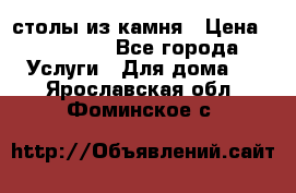 столы из камня › Цена ­ 55 000 - Все города Услуги » Для дома   . Ярославская обл.,Фоминское с.